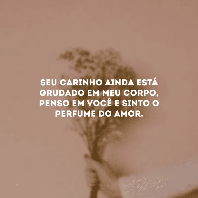 Seu carinho ainda está grudado em meu corpo, penso em você e sinto o perfume do amor.