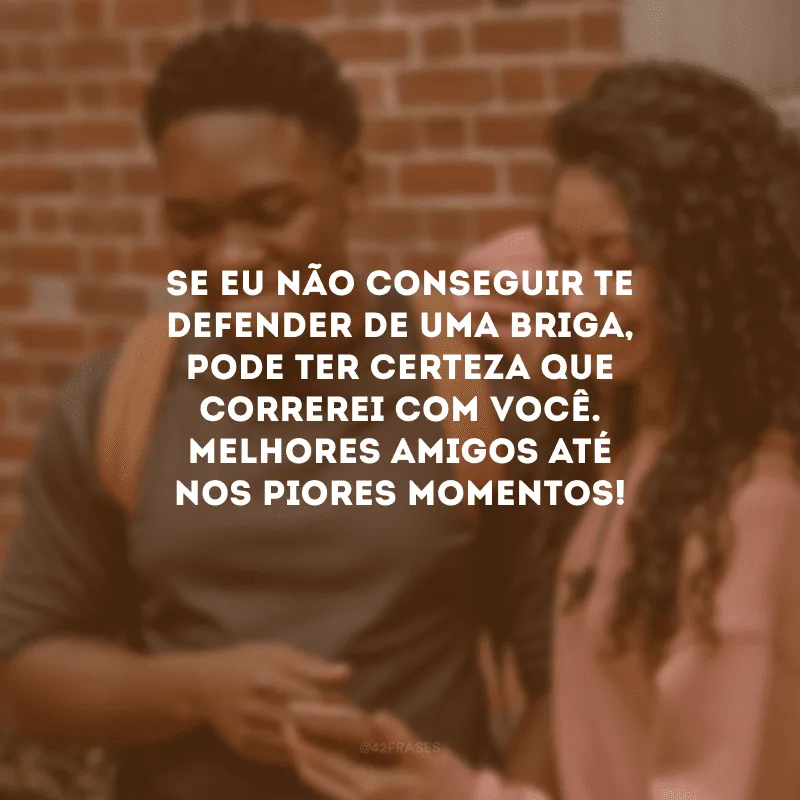 Se eu não conseguir te defender de uma briga, pode ter certeza que correrei com você. Melhores amigos até nos piores momentos!
