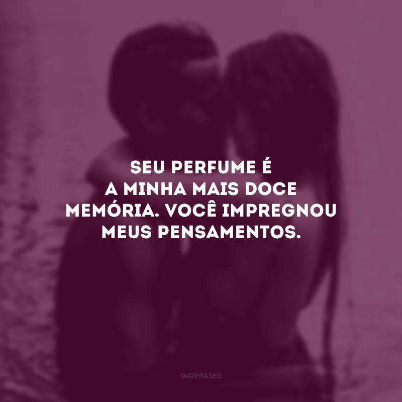 Seu perfume é a minha mais doce memória. Você impregnou meus pensamentos.