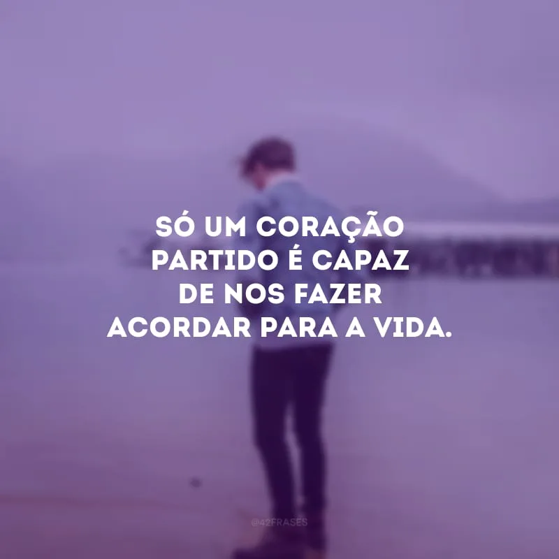 Só um coração partido é capaz de nos fazer acordar para a vida.