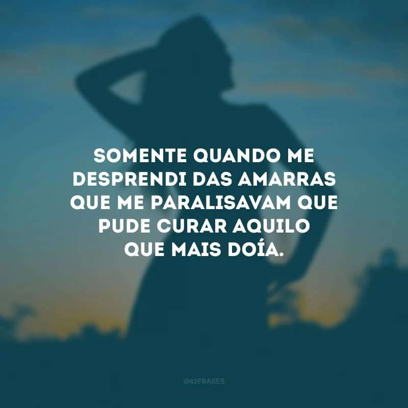 Somente quando me desprendi das amarras que me paralisavam que pude curar aquilo que mais doía. 