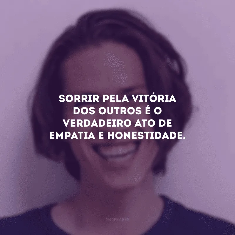 Sorrir pela vitória dos outros é o verdadeiro ato de empatia e honestidade.