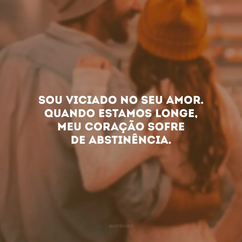 Sou viciado no seu amor. Quando estamos longe, meu coração sofre de abstinência.