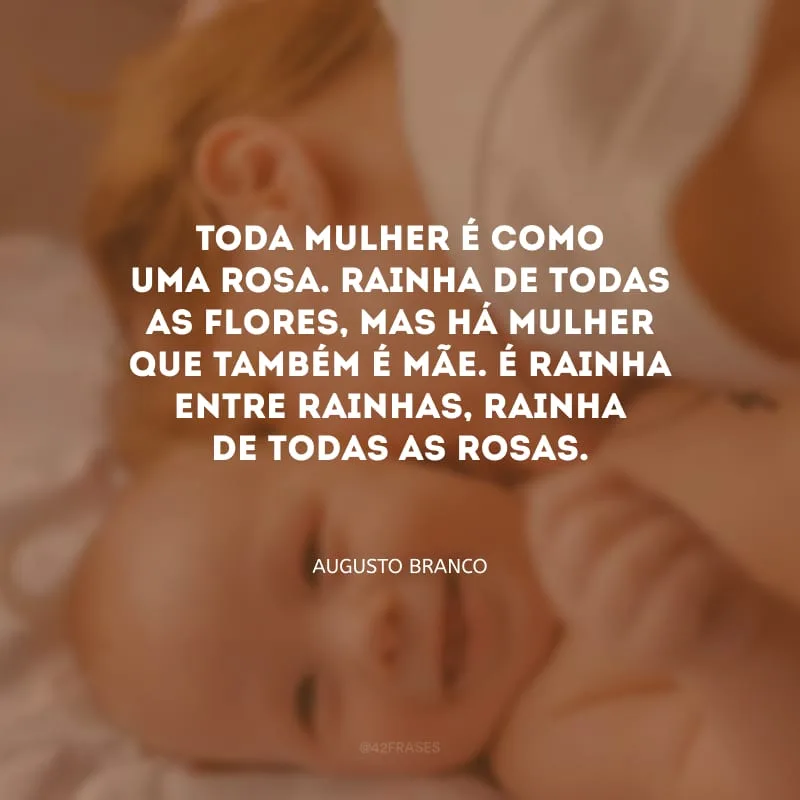 Toda mulher é como uma rosa. Rainha de todas as flores, mas há mulher que também é mãe. É rainha entre rainhas, rainha de todas as rosas.