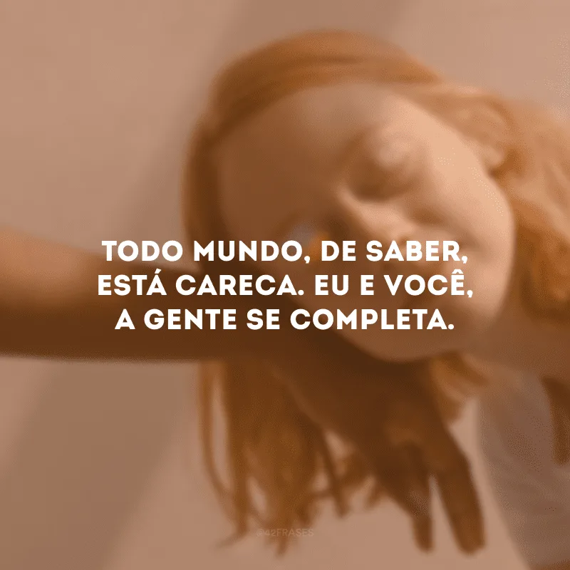 Todo mundo, de saber, está careca. Eu e você, a gente se completa.