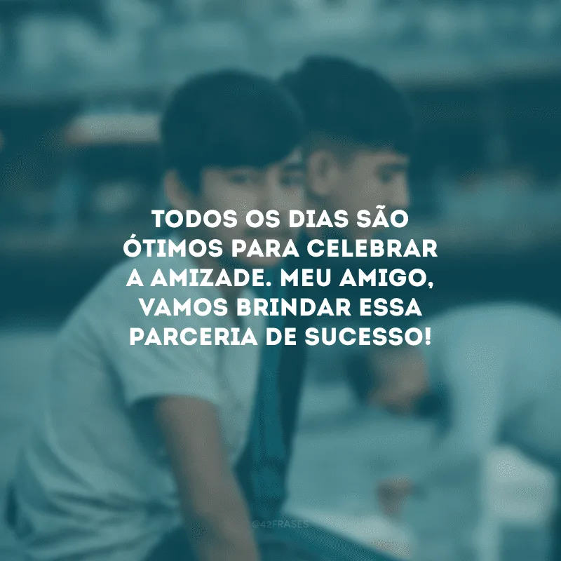 Todos os dias são ótimos para celebrar a amizade. Meu amigo, vamos brindar essa parceria de sucesso!