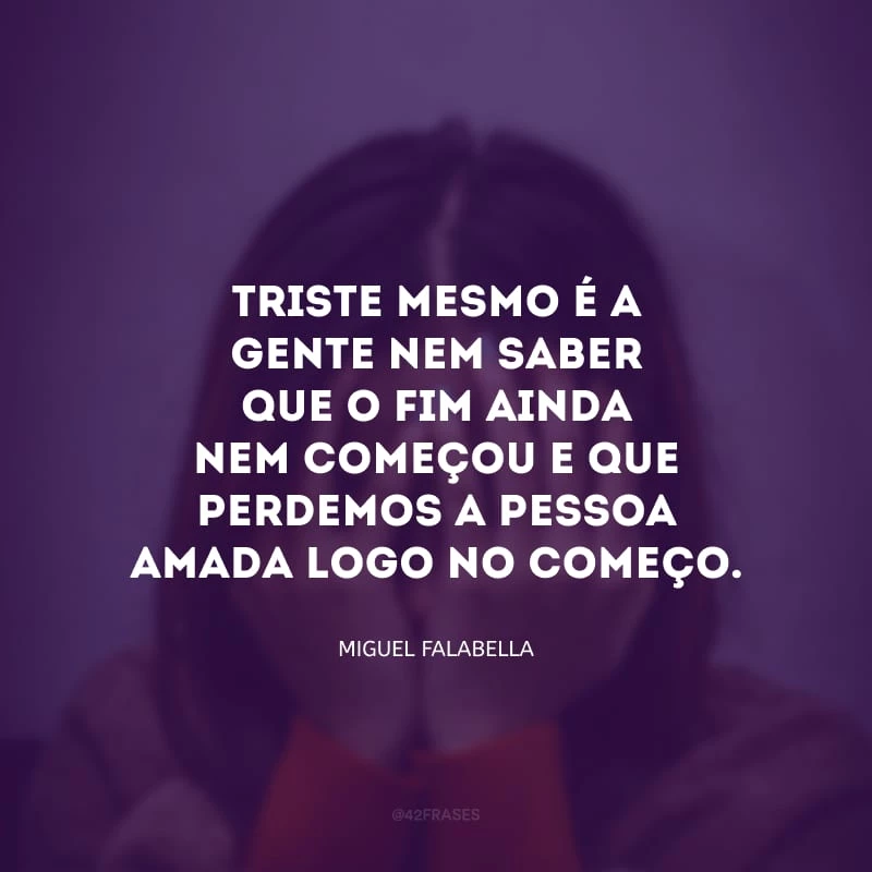 Triste mesmo é a gente nem saber que o fim ainda nem começou e que perdemos a pessoa amada logo no começo.