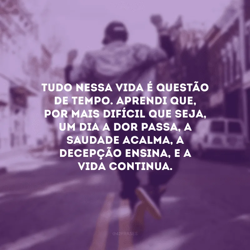 Tudo nessa vida é questão de tempo. Aprendi que, por mais difícil que seja, um dia a dor passa, a saudade acalma, a decepção ensina, e a vida continua.