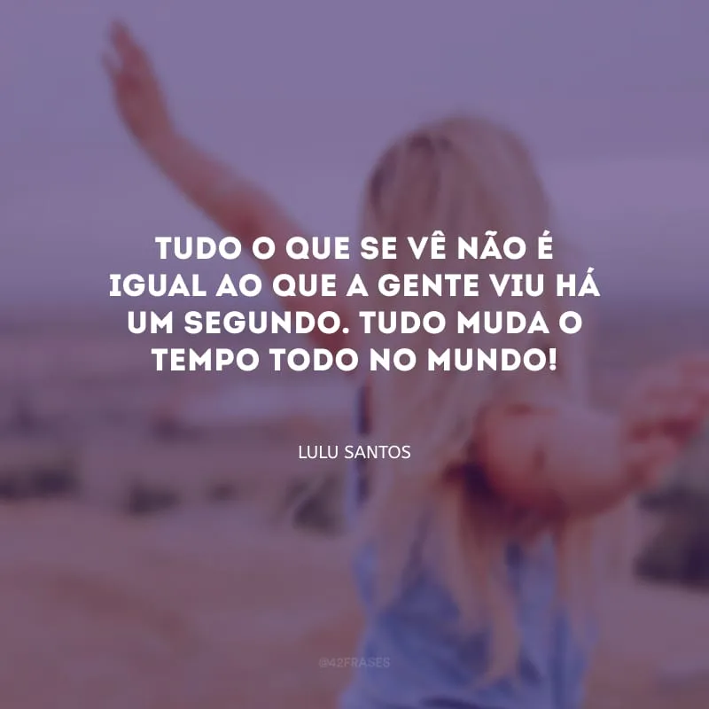 Tudo o que se vê não é igual ao que a gente viu há um segundo. Tudo muda o tempo todo no mundo!