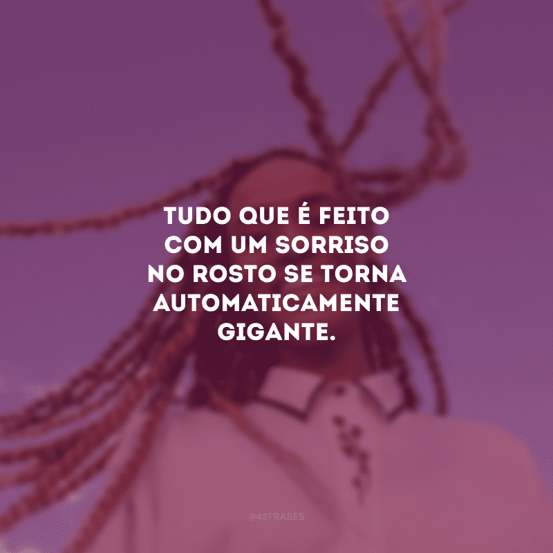 Tudo que é feito com um sorriso no rosto se torna automaticamente gigante. 