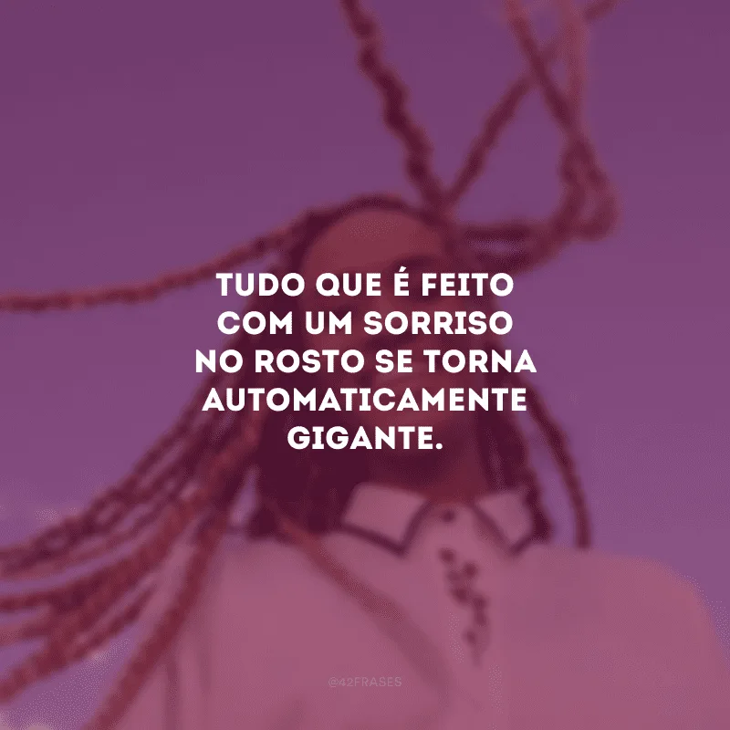 Tudo que é feito com um sorriso no rosto se torna automaticamente gigante. 