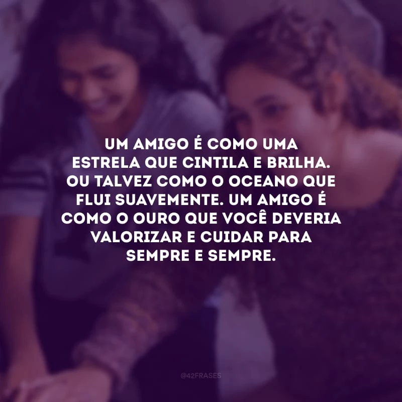 Um amigo é como uma estrela que cintila e brilha. Ou talvez como o oceano que flui suavemente. Um amigo é como o ouro que você deveria valorizar e cuidar para sempre e sempre.