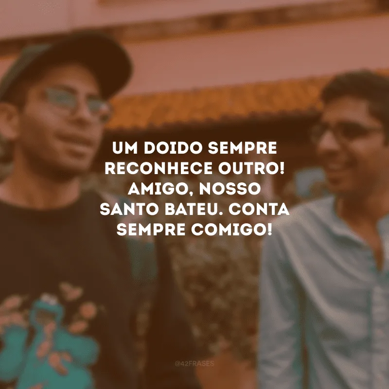 Um doido sempre reconhece outro! Amigo, nosso santo bateu. Conta sempre comigo!