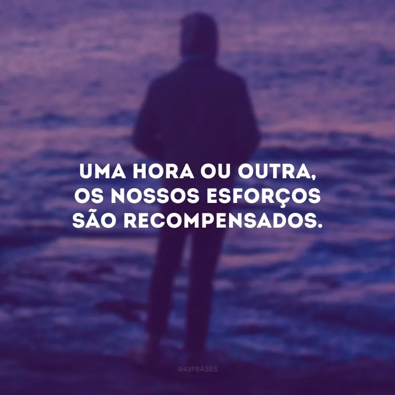 Uma hora ou outra, os nossos esforços são recompensados. 
