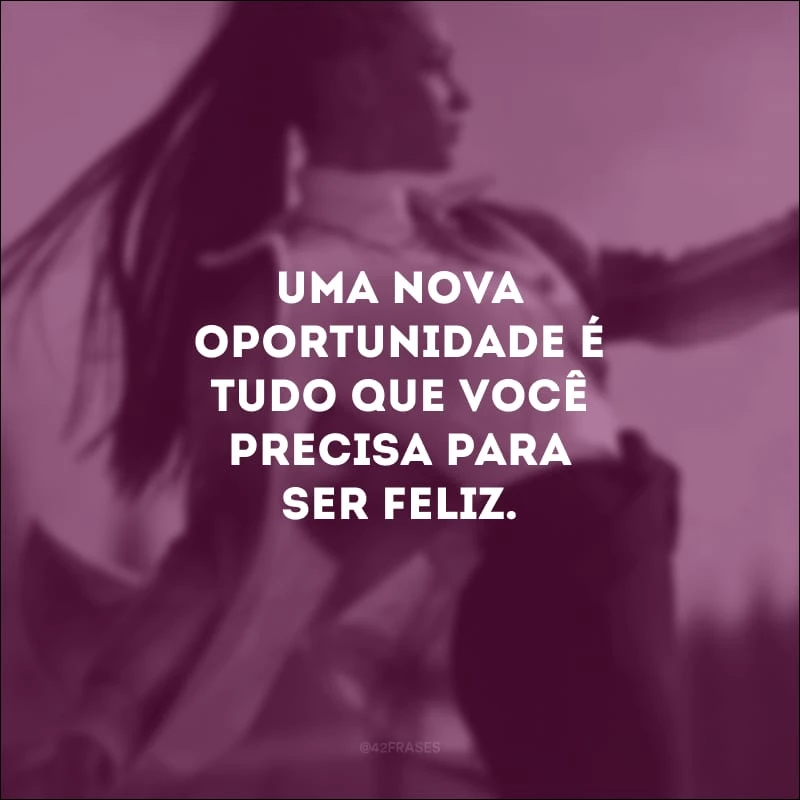 Uma nova oportunidade é tudo que você precisa para ser feliz.