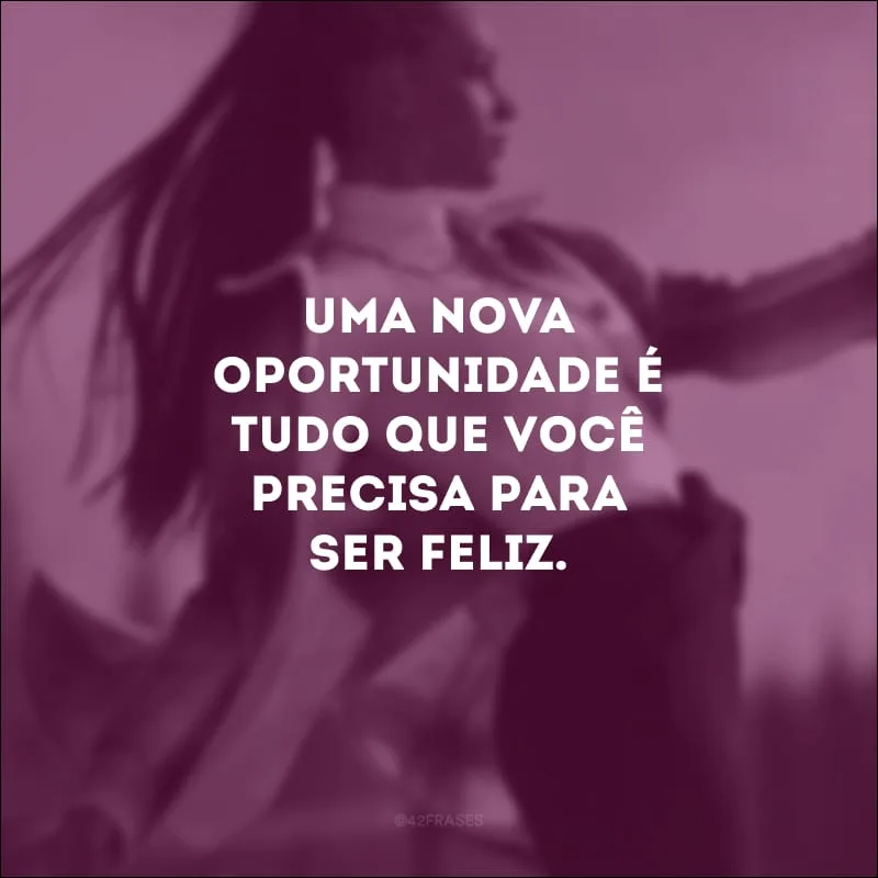 Uma nova oportunidade é tudo que você precisa para ser feliz.
