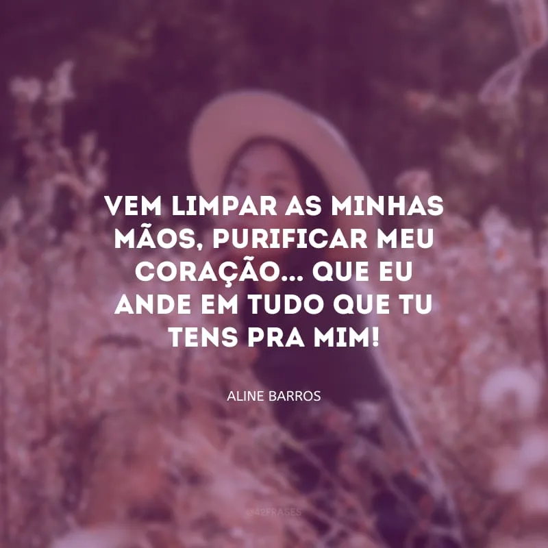 Vem limpar as minhas mãos, purificar meu coração... Que eu ande em tudo que Tu tens pra mim!