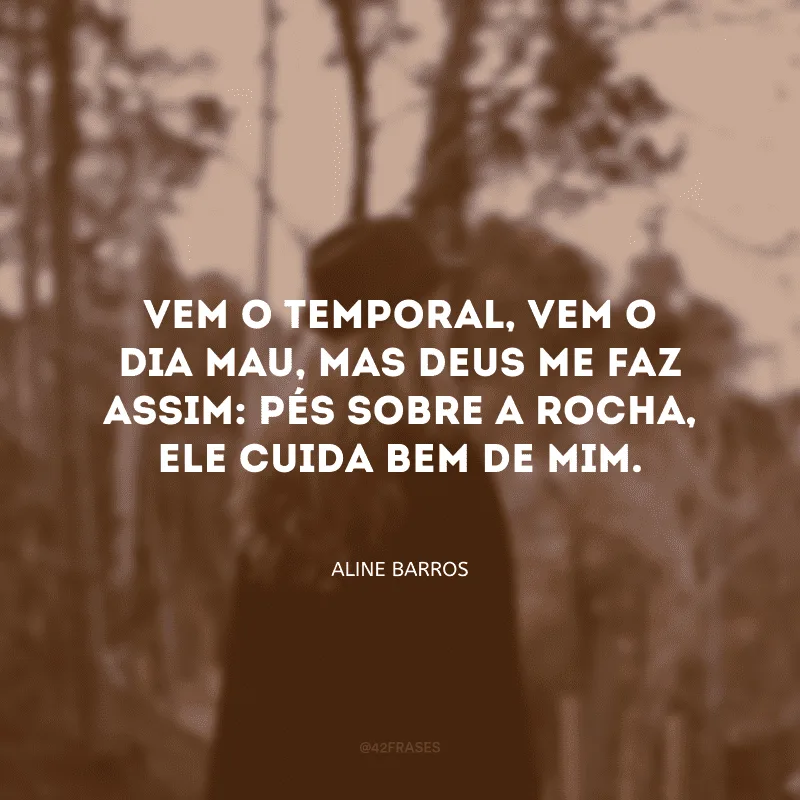 Vem o temporal, vem o dia mau, mas Deus me faz assim: pés sobre a rocha, ele cuida bem de mim.