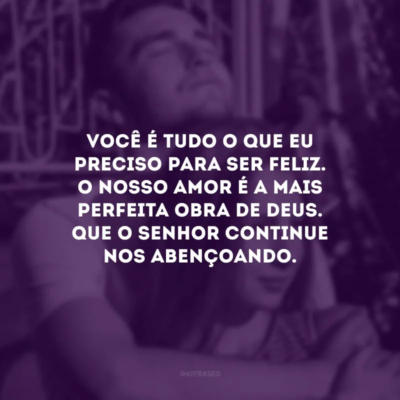 Você é tudo o que eu preciso para ser feliz. O nosso amor é a mais perfeita obra de Deus. Que o Senhor continue nos abençoando.