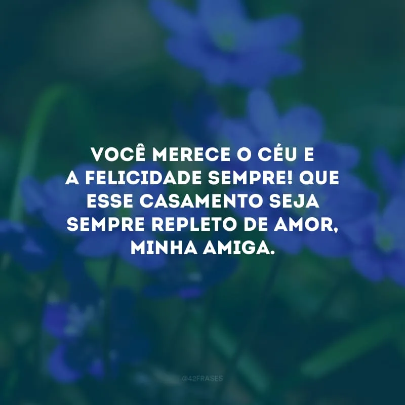 Você merece o céu e a felicidade sempre! Que esse casamento seja sempre repleto de amor, minha amiga.