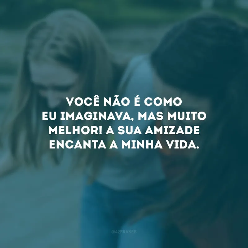 Você não é como eu imaginava, mas muito melhor! A sua amizade encanta a minha vida.