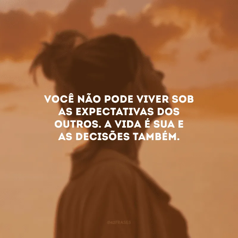 Você não pode viver sob as expectativas dos outros. A vida é sua e as decisões também. 