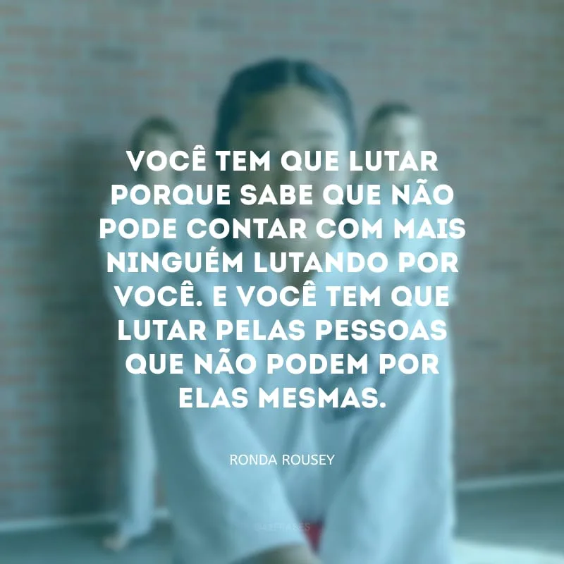Você tem que lutar porque sabe que não pode contar com mais ninguém lutando por você. E você tem que lutar pelas pessoas que não podem por elas mesmas.