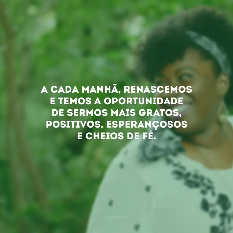 A cada manhã, renascemos e temos a oportunidade de sermos mais gratos, positivos, esperançosos e cheios de fé.