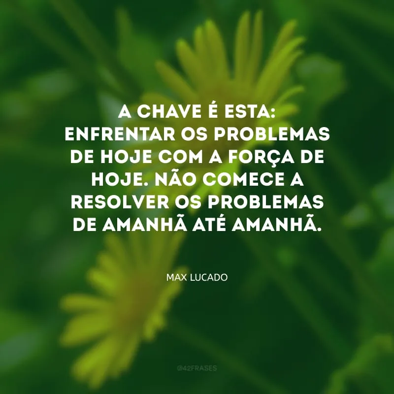 A chave é esta: enfrentar os problemas de hoje com a força de hoje. Não comece a resolver os problemas de amanhã até amanhã. 
