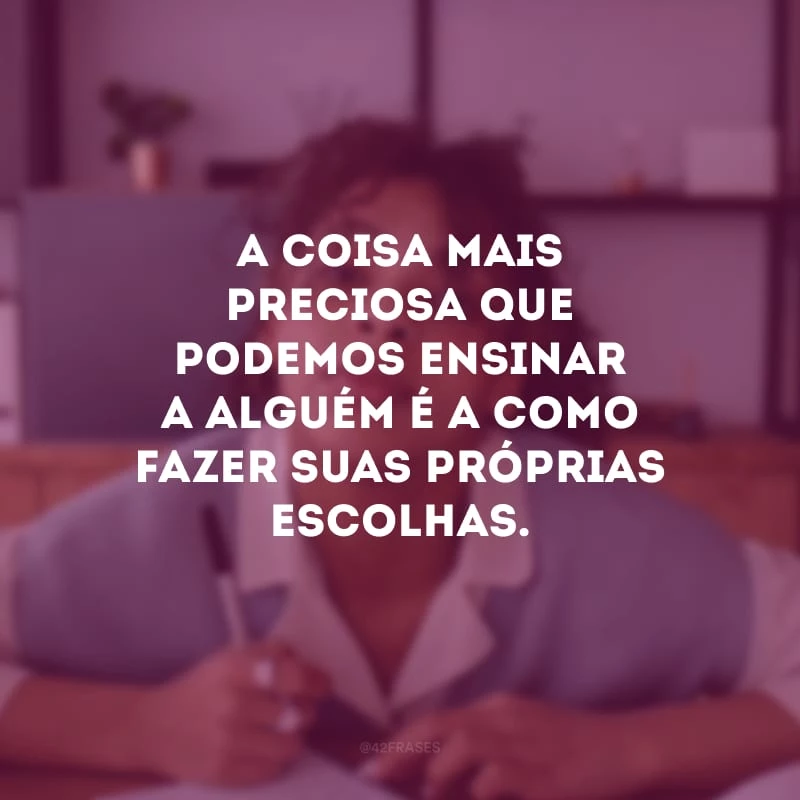 A coisa mais preciosa que podemos ensinar a alguém é a como fazer suas próprias escolhas.