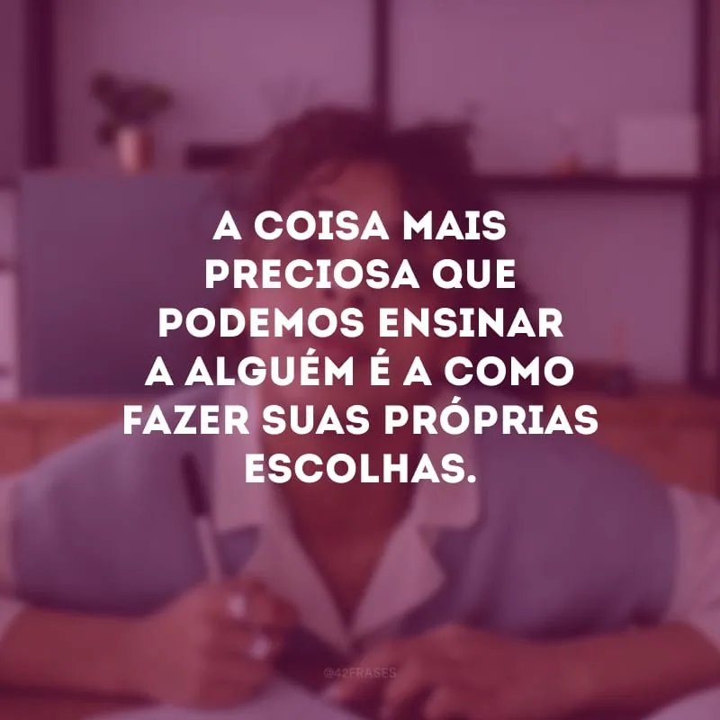 A coisa mais preciosa que podemos ensinar a alguém é a como fazer suas próprias escolhas.