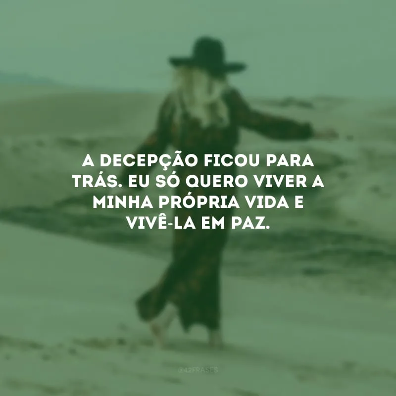 A decepção ficou para trás. Eu só quero viver a minha própria vida e vivê-la em paz.