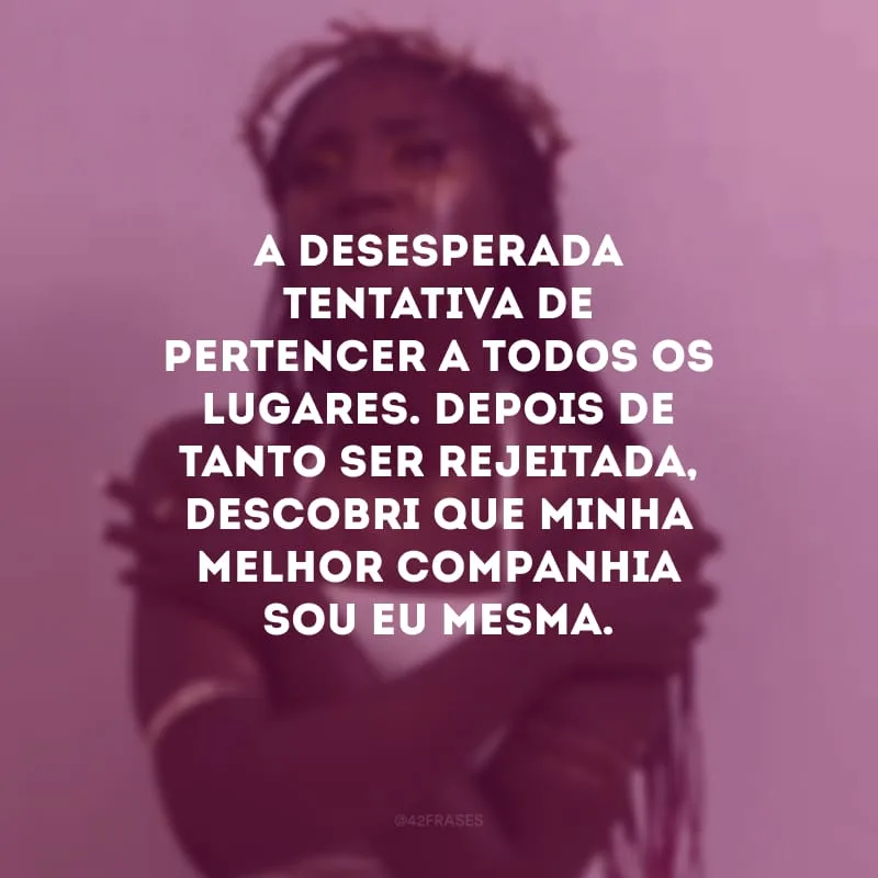 A desesperada tentativa de pertencer a todos os lugares. Depois de tanto ser rejeitada, descobri que minha melhor companhia sou eu mesma.