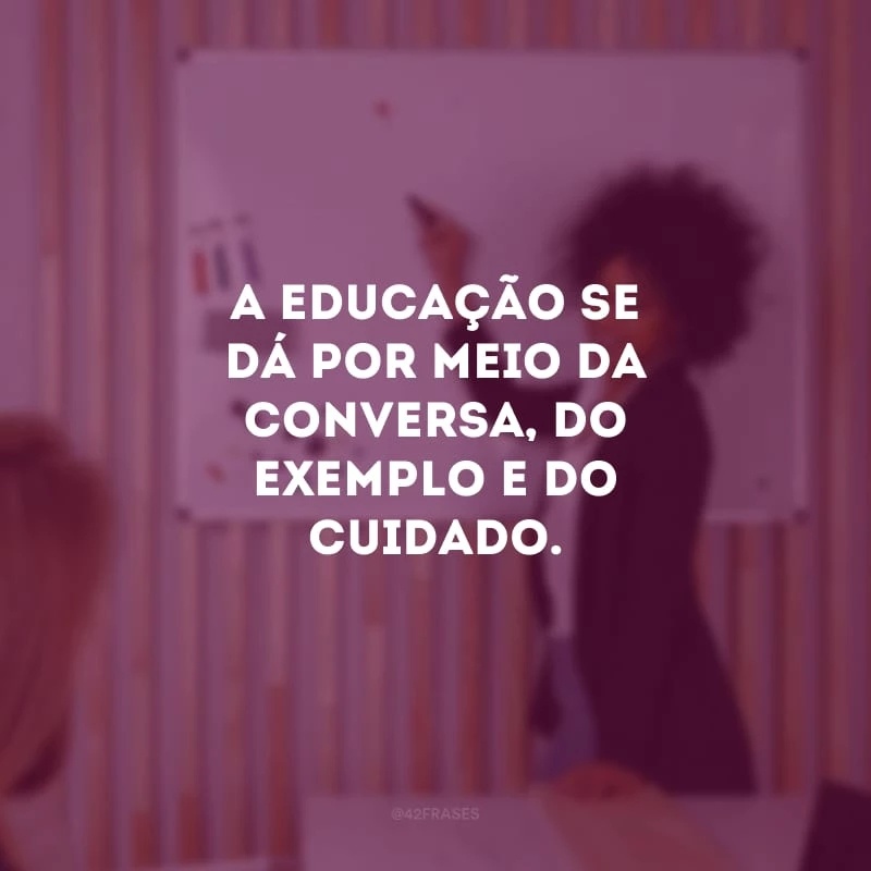 A educação se dá por meio da conversa, do exemplo e do cuidado.