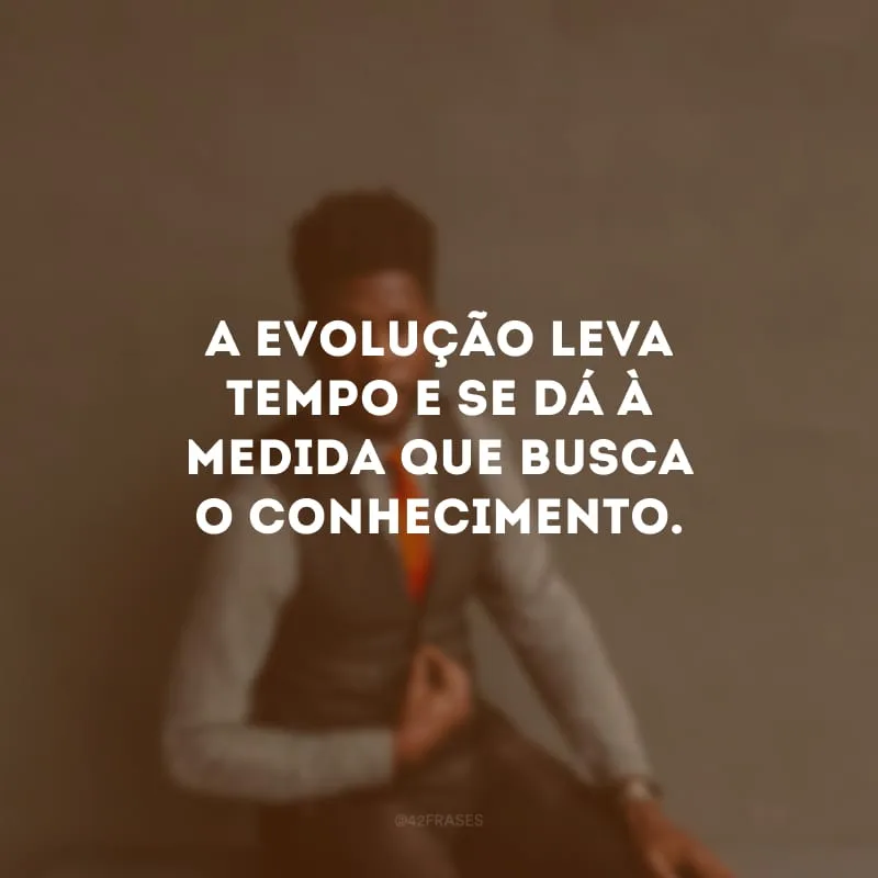 A evolução leva tempo e se dá à medida que busca o conhecimento.
