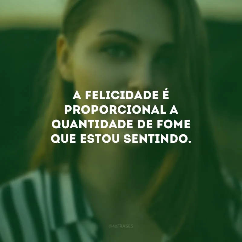 A felicidade é proporcional a quantidade de fome que estou sentindo.