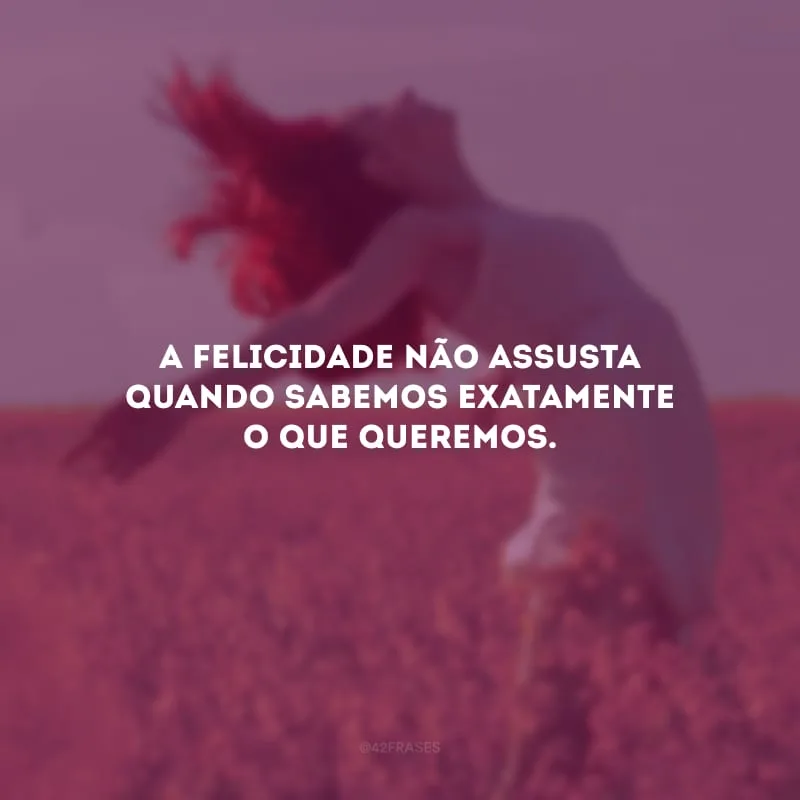 A felicidade não assusta quando sabemos exatamente o que queremos.