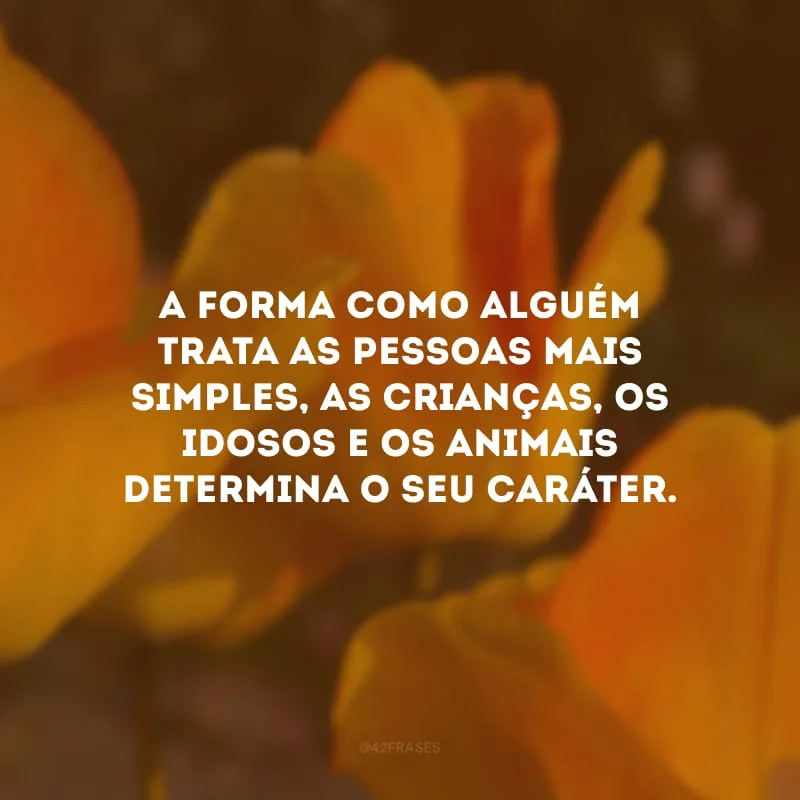 A forma como alguém trata as pessoas mais simples, as crianças, os idosos e os animais determina o seu caráter.
