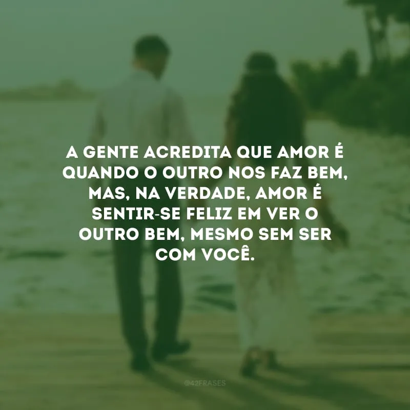 A gente acredita que amor é quando o outro nos faz bem, mas, na verdade, amor é sentir-se feliz em ver o outro bem, mesmo sem ser com você. 