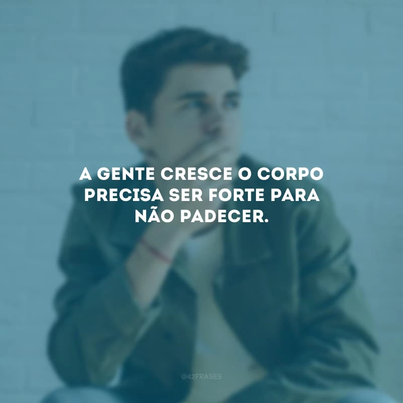 A gente cresce o corpo precisa ser forte para não padecer.