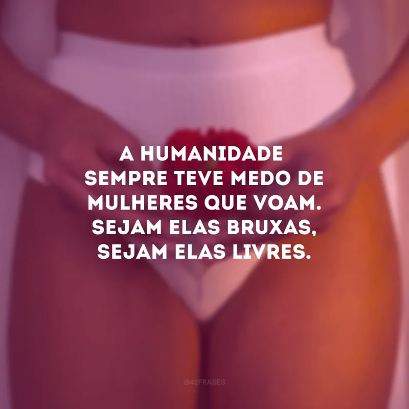 A humanidade sempre teve medo de mulheres que voam. Sejam elas bruxas, sejam elas livres.

