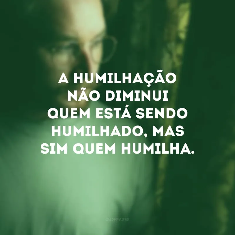 A humilhação não diminui quem está sendo humilhado, mas sim quem humilha. 
