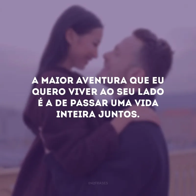 A maior aventura que eu quero viver ao seu lado é a de passar uma vida inteira juntos.