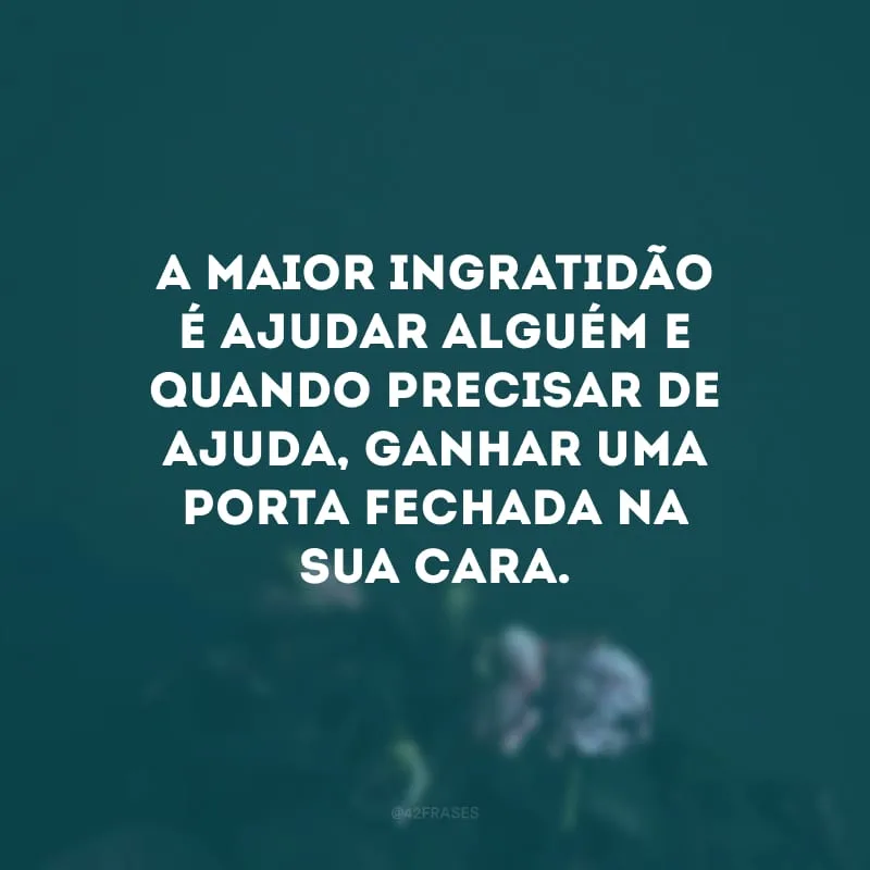 A maior ingratidão é ajudar alguém e quando precisar de ajuda, ganhar uma porta fechada na sua cara.