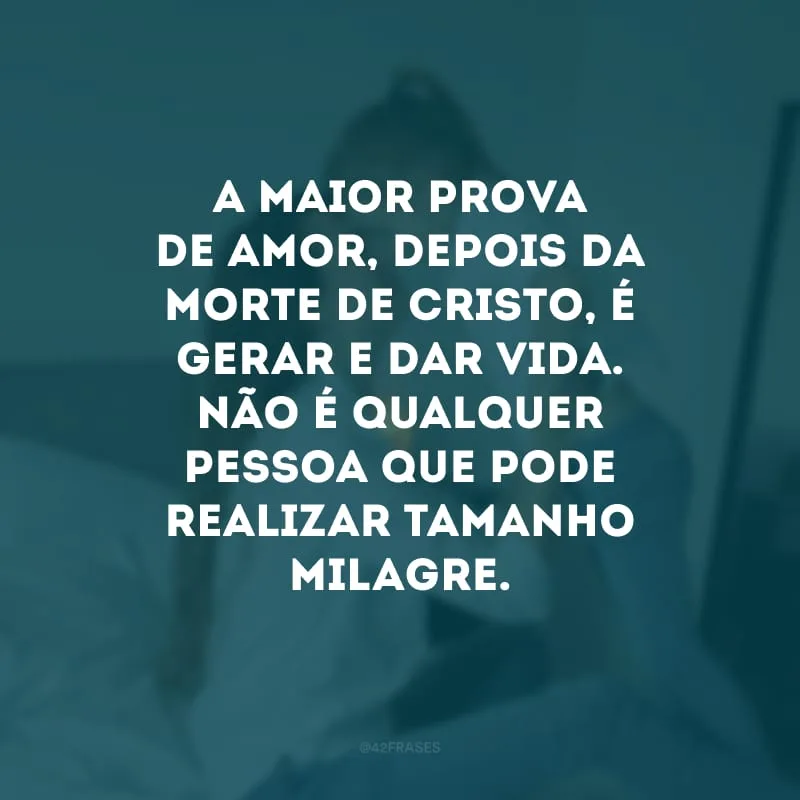 A maior prova de amor, depois da morte de Cristo, é gerar e dar vida. Não é qualquer pessoa que pode realizar tamanho milagre. 
