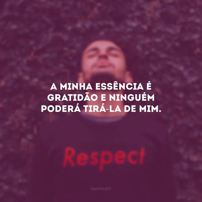 A minha essência é gratidão e ninguém poderá tirá-la de mim.