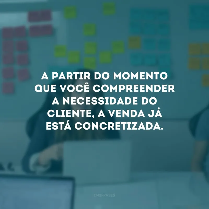 A partir do momento que você compreender a necessidade do cliente, a venda já está concretizada.
