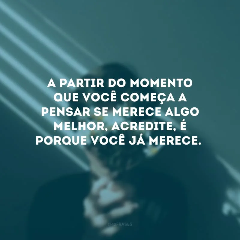 A partir do momento que você começa a pensar se merece algo melhor, acredite, é porque você já merece.
