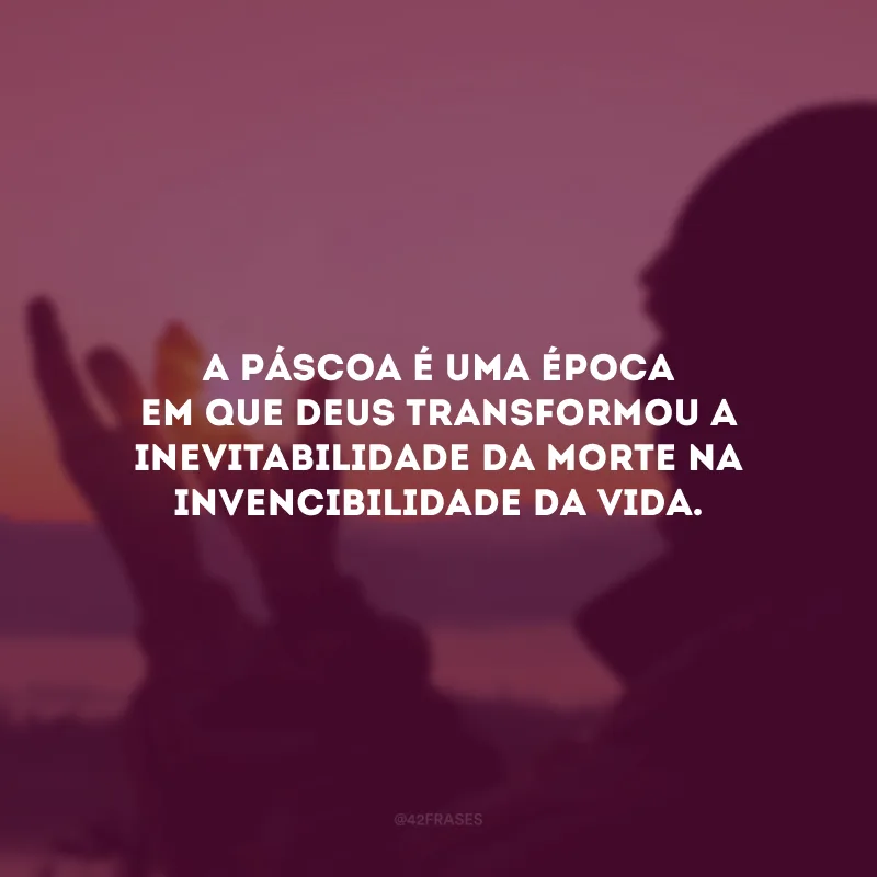 A Páscoa é uma época em que Deus transformou a inevitabilidade da morte na invencibilidade da vida.