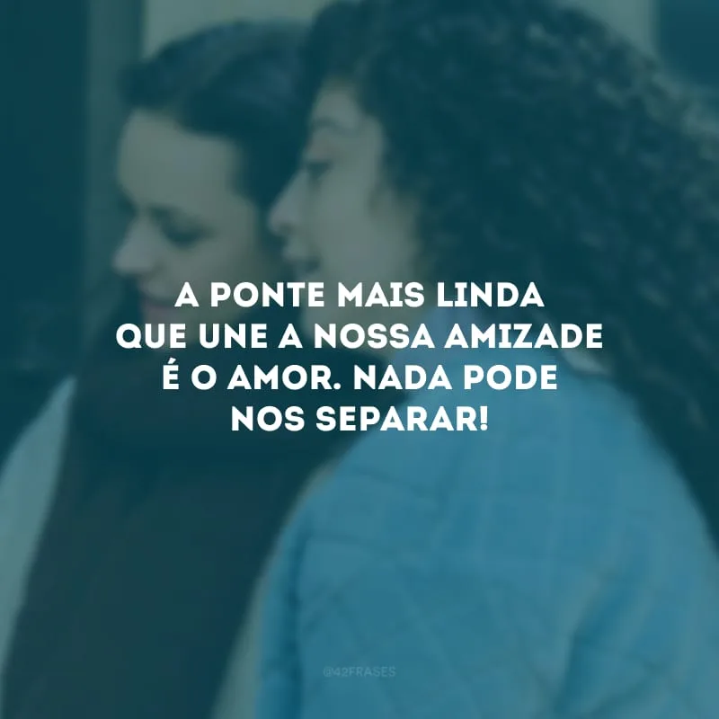 A ponte mais linda que une a nossa amizade é o amor. Nada pode nos separar!